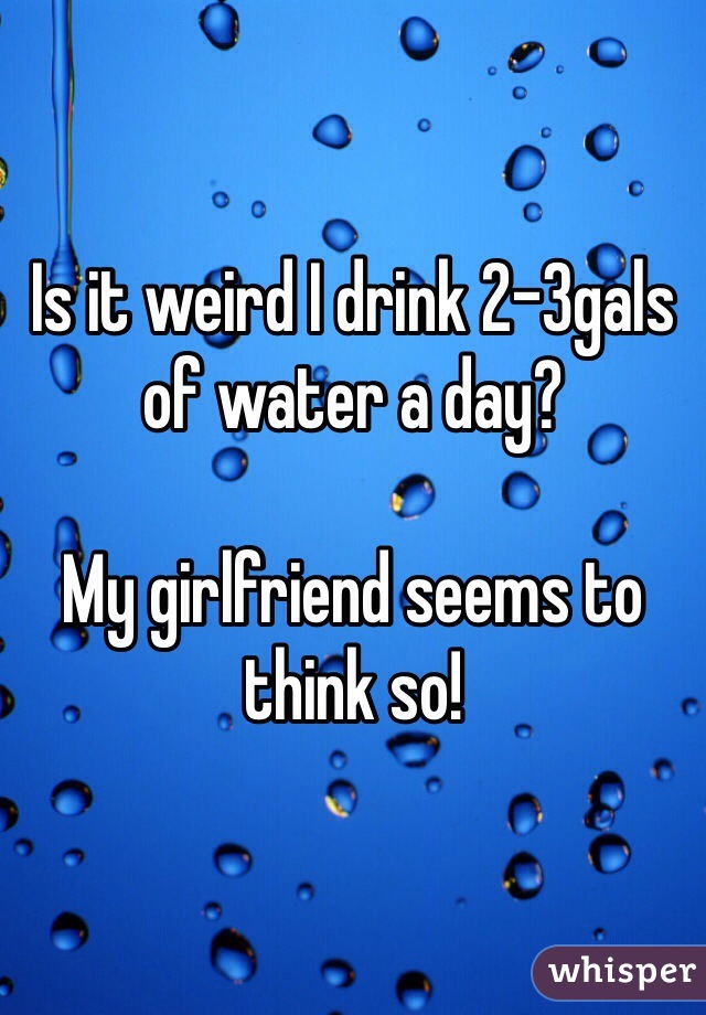 Is it weird I drink 2-3gals of water a day? 

My girlfriend seems to think so!