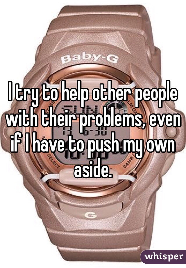 I try to help other people with their problems, even if I have to push my own aside.