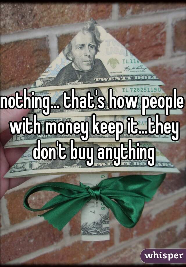 nothing... that's how people with money keep it...they don't buy anything
