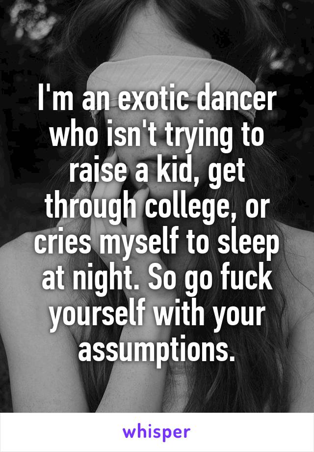 I'm an exotic dancer who isn't trying to raise a kid, get through college, or cries myself to sleep at night. So go fuck yourself with your assumptions.
