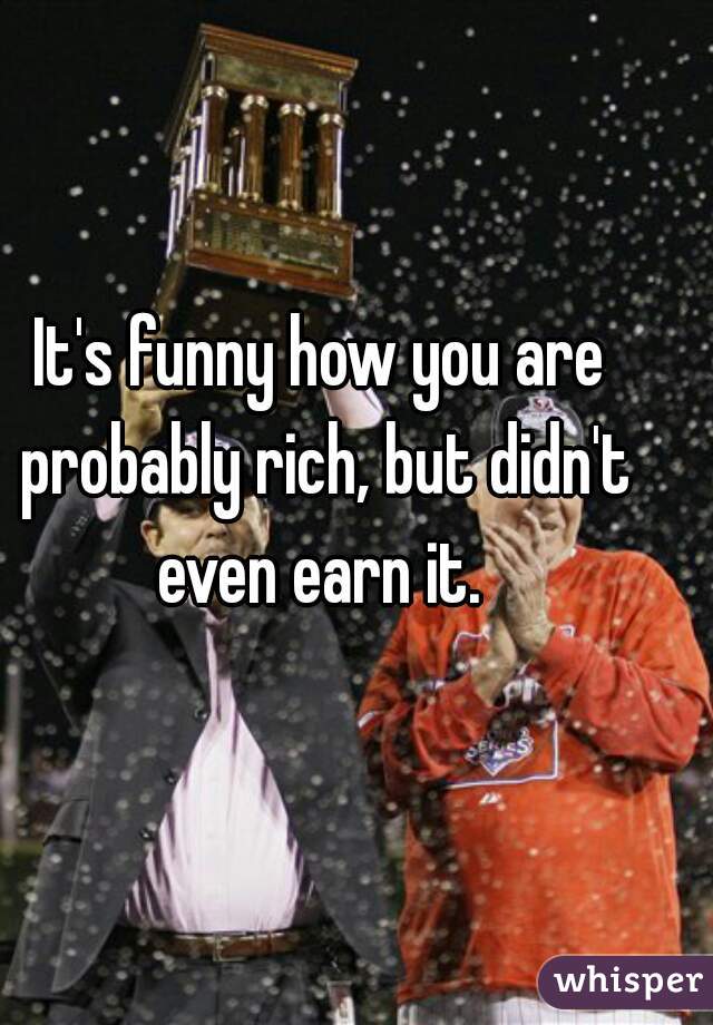 It's funny how you are probably rich, but didn't even earn it. 