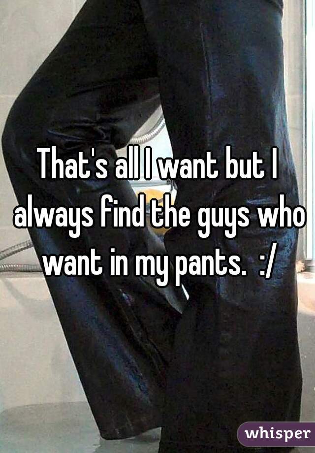 That's all I want but I always find the guys who want in my pants.  :/