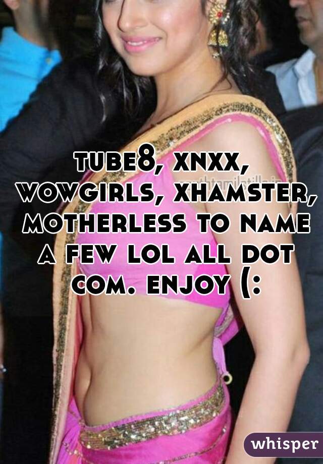 tube8, xnxx, wowgirls, xhamster, motherless to name a few lol all dot com. enjoy (: