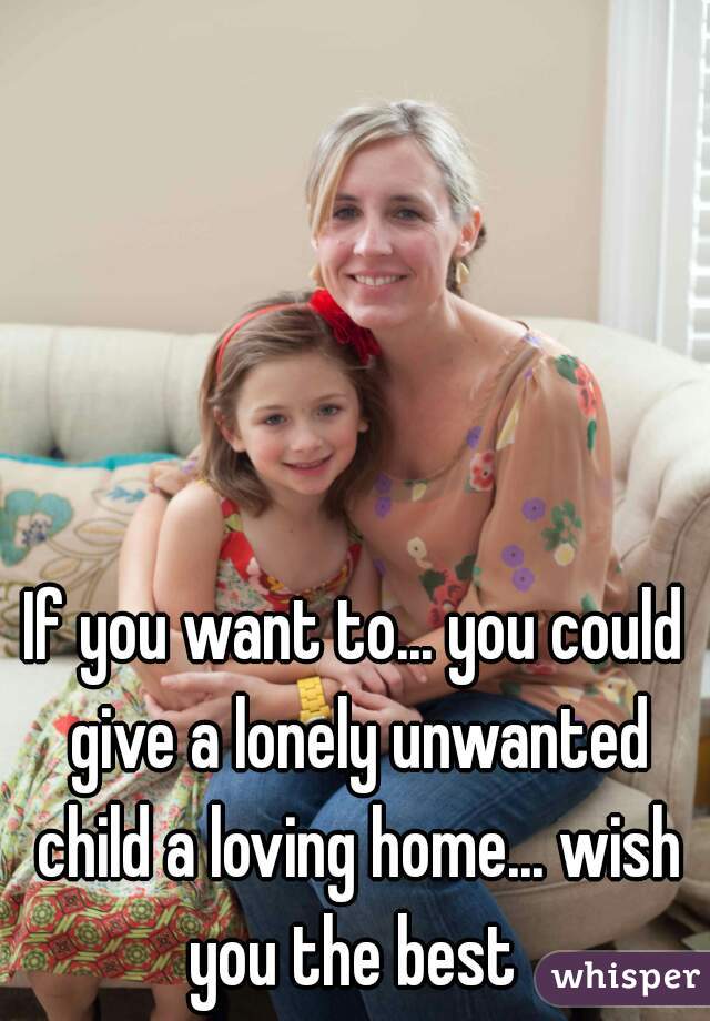If you want to... you could give a lonely unwanted child a loving home... wish you the best 