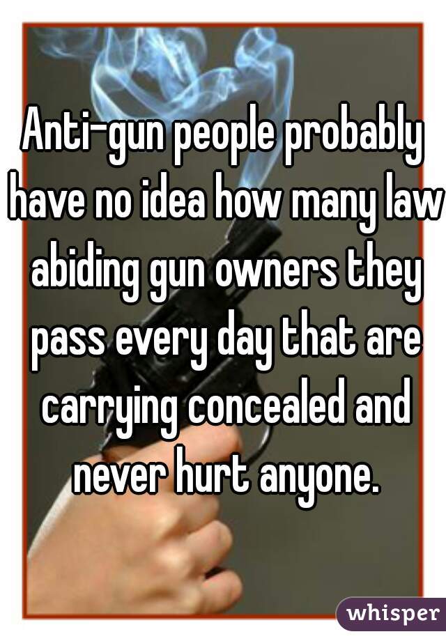 Anti-gun people probably have no idea how many law abiding gun owners they pass every day that are carrying concealed and never hurt anyone.