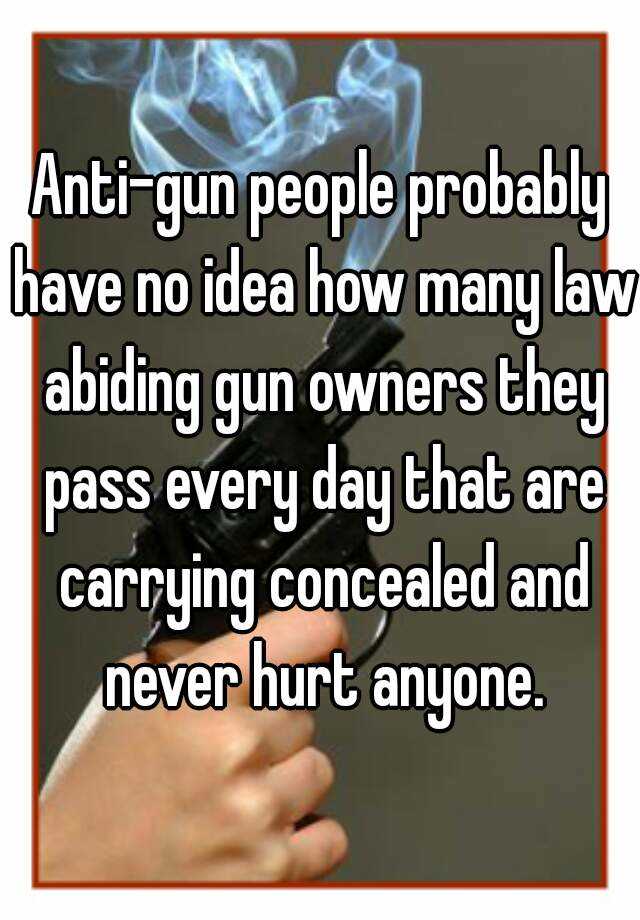 Anti-gun people probably have no idea how many law abiding gun owners they pass every day that are carrying concealed and never hurt anyone.