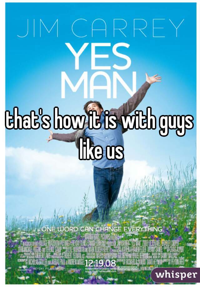 that's how it is with guys like us