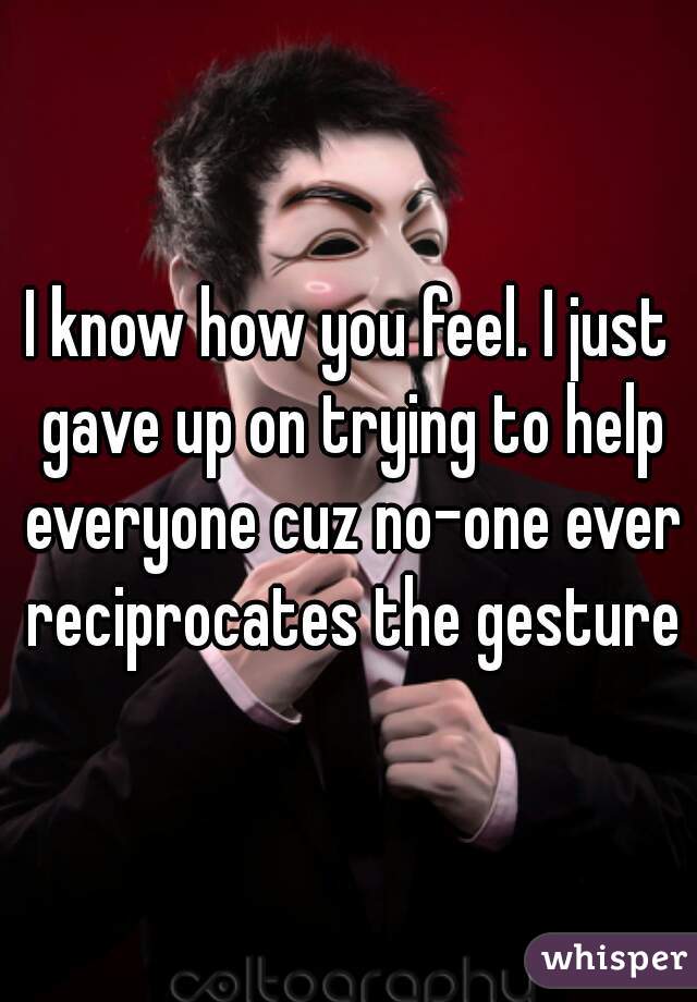 I know how you feel. I just gave up on trying to help everyone cuz no-one ever reciprocates the gesture