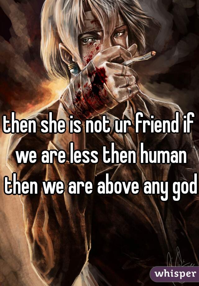 then she is not ur friend if we are less then human then we are above any god