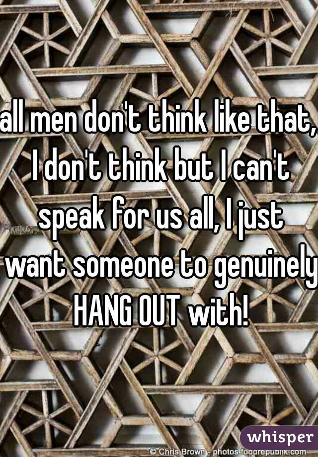 all men don't think like that, I don't think but I can't speak for us all, I just want someone to genuinely HANG OUT with!