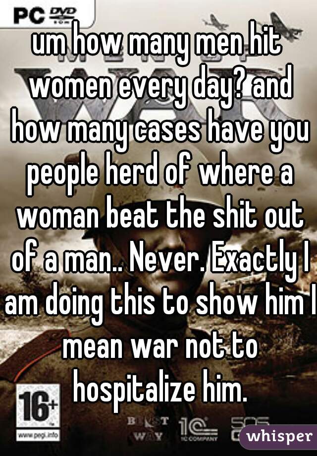 um how many men hit women every day? and how many cases have you people herd of where a woman beat the shit out of a man.. Never. Exactly I am doing this to show him I mean war not to hospitalize him.