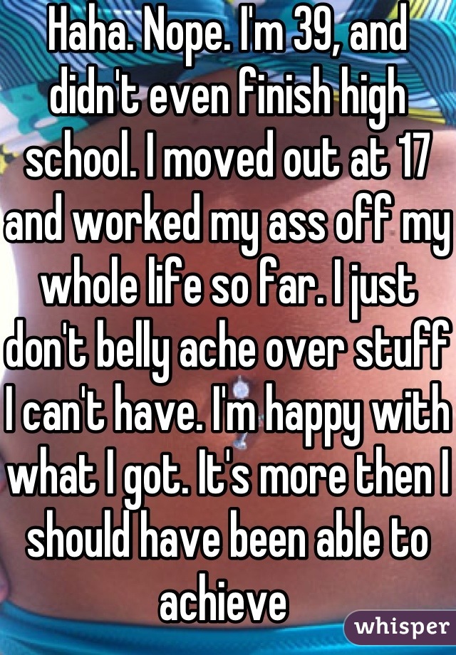 Haha. Nope. I'm 39, and didn't even finish high school. I moved out at 17 and worked my ass off my whole life so far. I just don't belly ache over stuff I can't have. I'm happy with what I got. It's more then I should have been able to achieve 