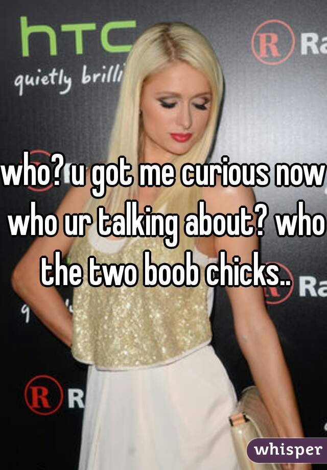 who? u got me curious now who ur talking about? who the two boob chicks..