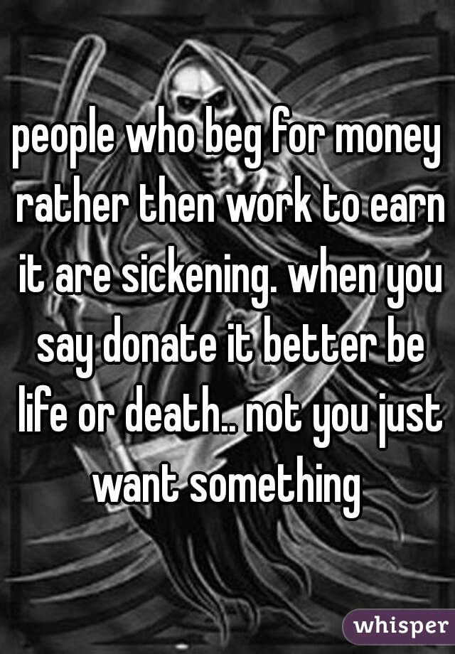 people who beg for money rather then work to earn it are sickening. when you say donate it better be life or death.. not you just want something 