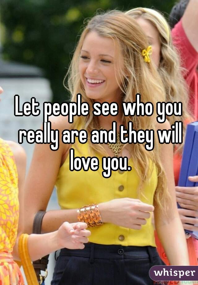 Let people see who you really are and they will love you.