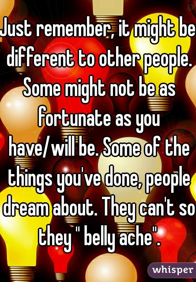 Just remember, it might be different to other people. Some might not be as fortunate as you have/will be. Some of the things you've done, people dream about. They can't so they " belly ache".