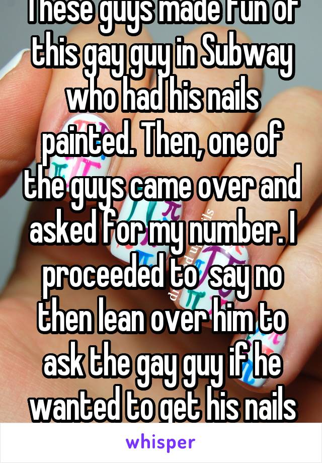 These guys made fun of this gay guy in Subway who had his nails painted. Then, one of the guys came over and asked for my number. I proceeded to  say no then lean over him to ask the gay guy if he wanted to get his nails done with me instead.