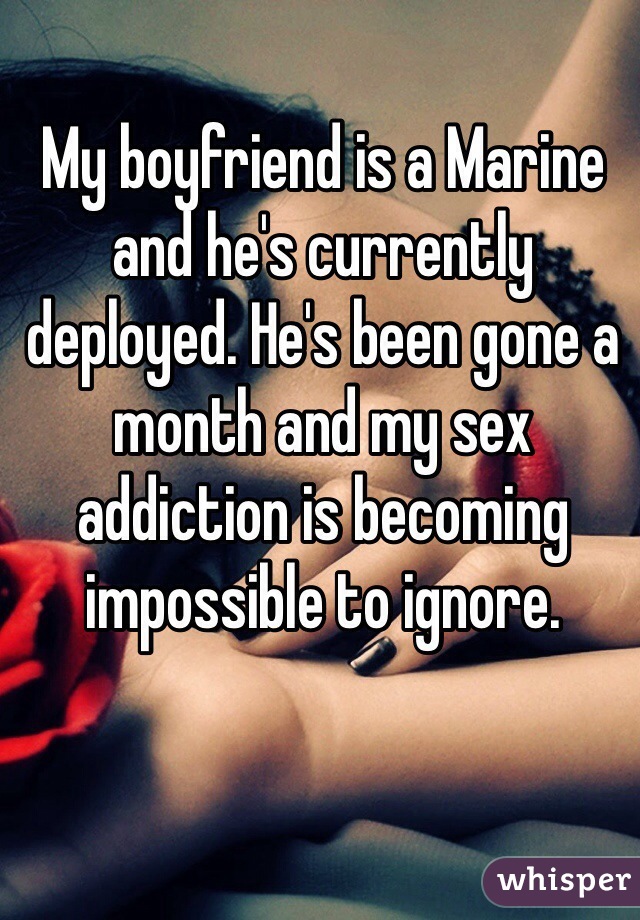 My boyfriend is a Marine and he's currently deployed. He's been gone a month and my sex addiction is becoming impossible to ignore.