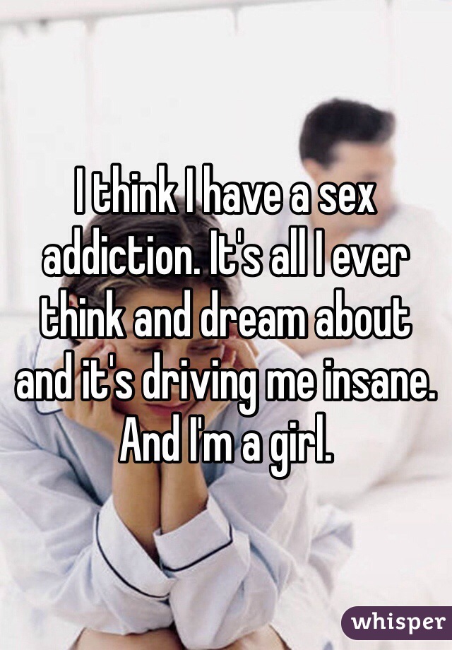 I think I have a sex addiction. It's all I ever think and dream about 
and it's driving me insane. And I'm a girl.