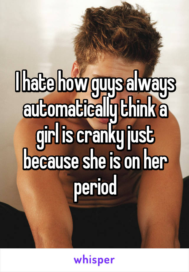 I hate how guys always automatically think a girl is cranky just because she is on her period