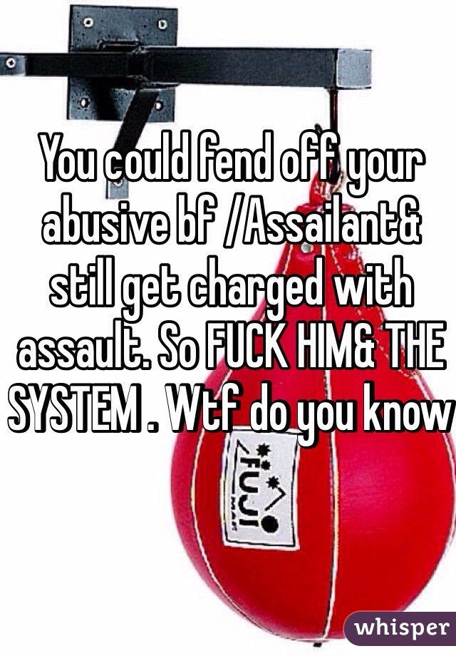 You could fend off your abusive bf /Assailant& still get charged with assault. So FUCK HIM& THE SYSTEM . Wtf do you know 