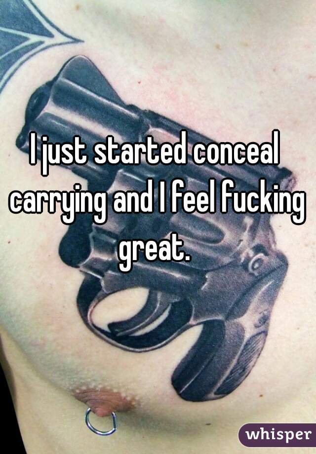 I just started conceal carrying and I feel fucking great. 