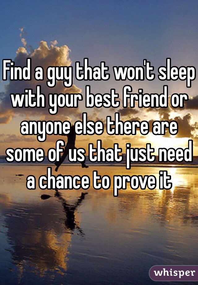 Find a guy that won't sleep with your best friend or anyone else there are some of us that just need a chance to prove it 