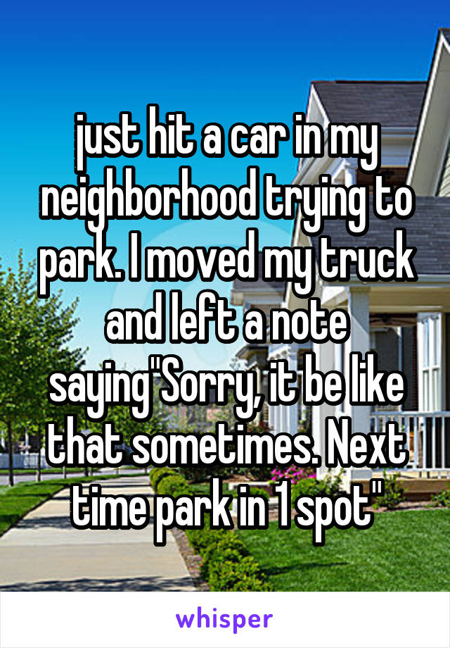 just hit a car in my neighborhood trying to park. I moved my truck and left a note saying"Sorry, it be like that sometimes. Next time park in 1 spot"