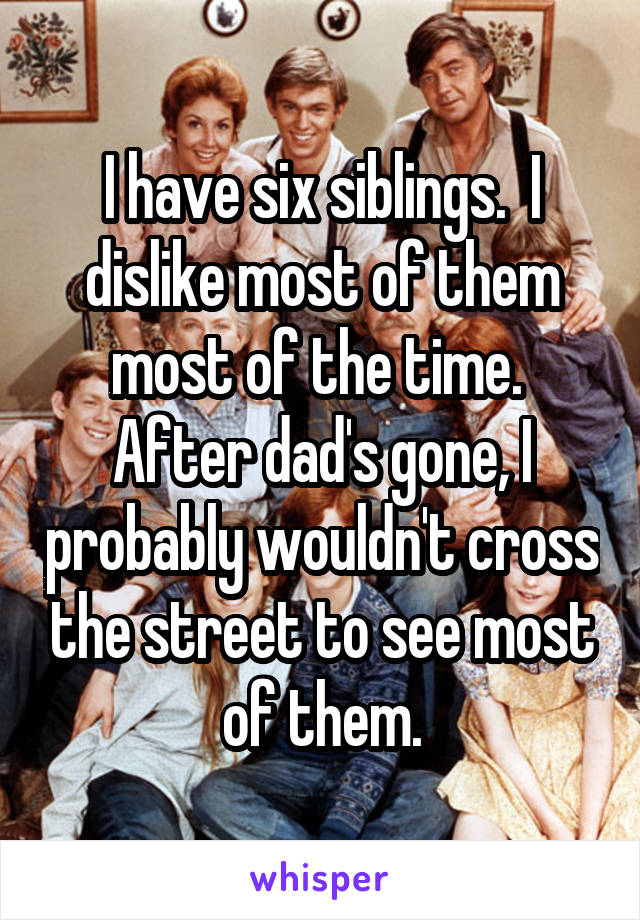 I have six siblings.  I dislike most of them most of the time.  After dad's gone, I probably wouldn't cross the street to see most of them.