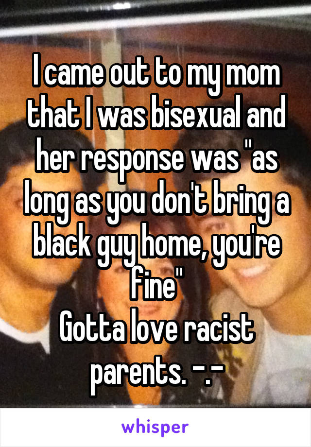 I came out to my mom that I was bisexual and her response was "as long as you don't bring a black guy home, you're fine"
Gotta love racist parents. -.-