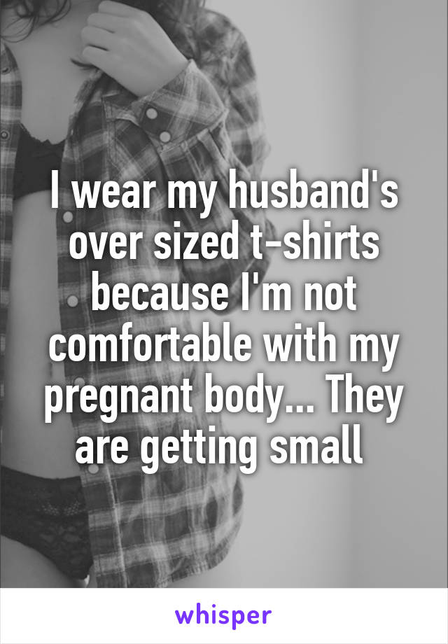 I wear my husband's over sized t-shirts because I'm not comfortable with my pregnant body... They are getting small 