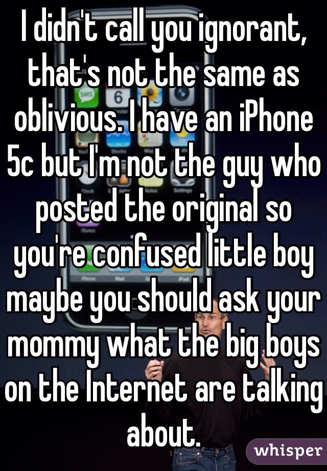 I didn't call you ignorant, that's not the same as oblivious. I have an iPhone 5c but I'm not the guy who posted the original so you're confused little boy maybe you should ask your mommy what the big boys on the Internet are talking about.