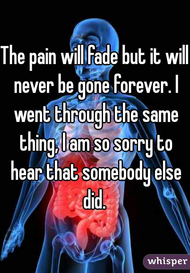 The pain will fade but it will never be gone forever. I went through the same thing, I am so sorry to hear that somebody else did. 