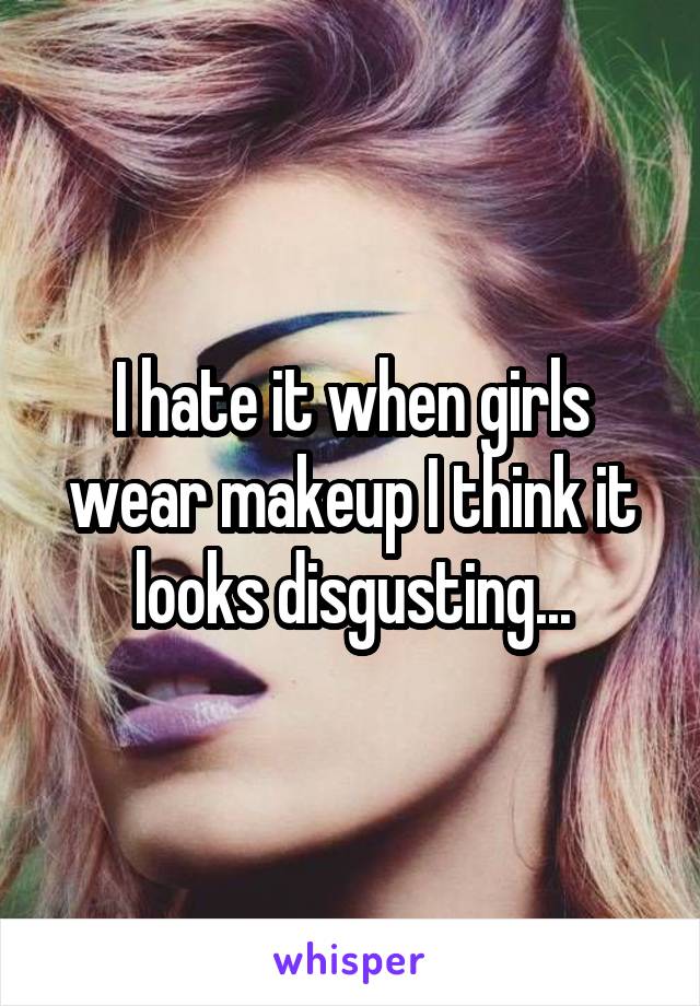 I hate it when girls wear makeup I think it looks disgusting...