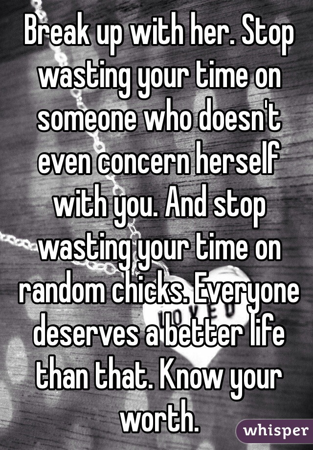 Break up with her. Stop wasting your time on someone who doesn't even concern herself with you. And stop wasting your time on random chicks. Everyone deserves a better life than that. Know your worth.