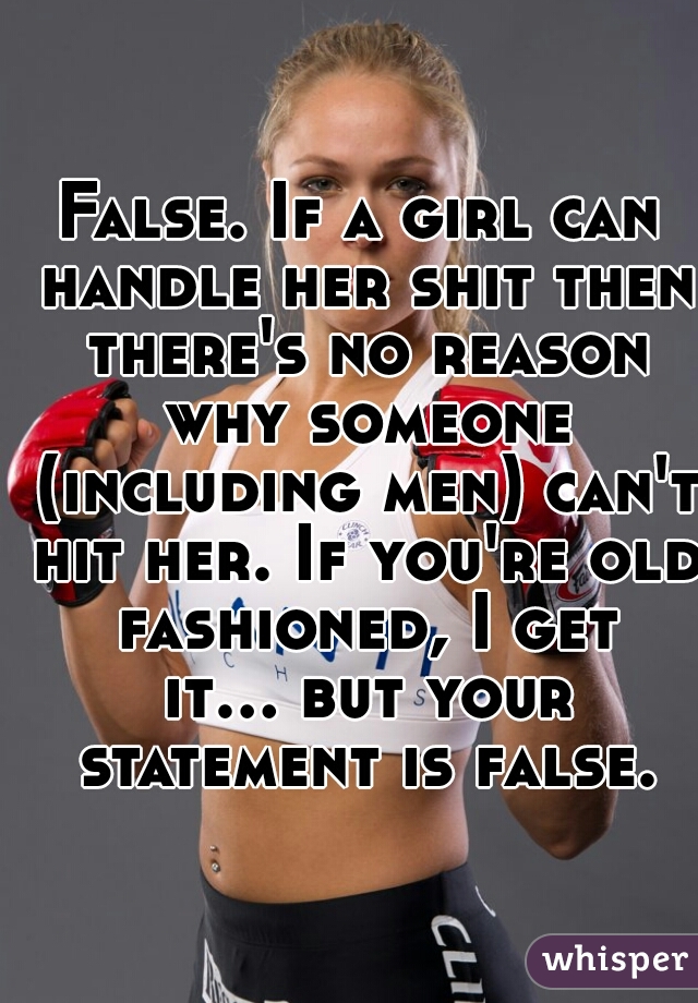 False. If a girl can handle her shit then there's no reason why someone (including men) can't hit her. If you're old fashioned, I get it... but your statement is false.
