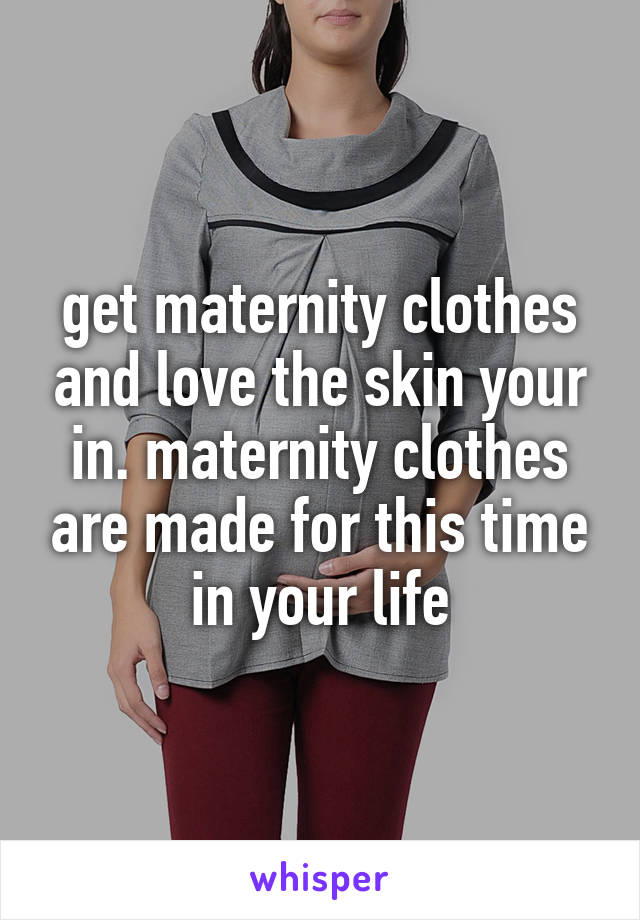 get maternity clothes and love the skin your in. maternity clothes are made for this time in your life