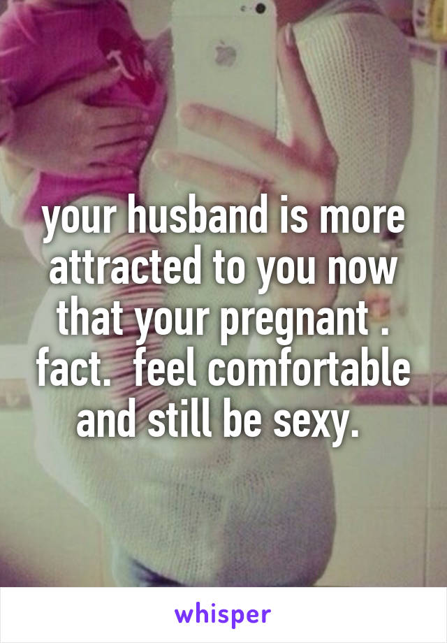 your husband is more attracted to you now that your pregnant . fact.  feel comfortable and still be sexy. 