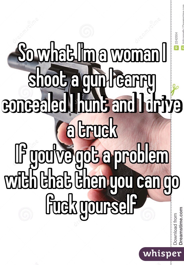 So what I'm a woman I shoot a gun I carry concealed I hunt and I drive a truck
If you've got a problem with that then you can go fuck yourself