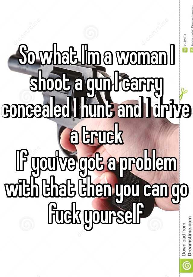 So what I'm a woman I shoot a gun I carry concealed I hunt and I drive a truck
If you've got a problem with that then you can go fuck yourself