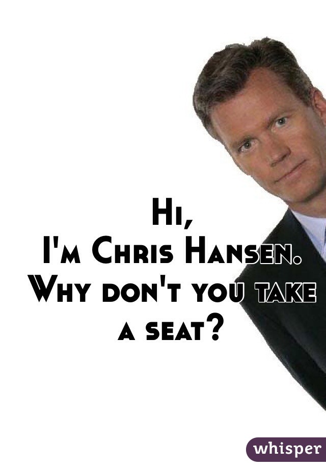 Hi, 
I'm Chris Hansen. 
Why don't you take a seat?
