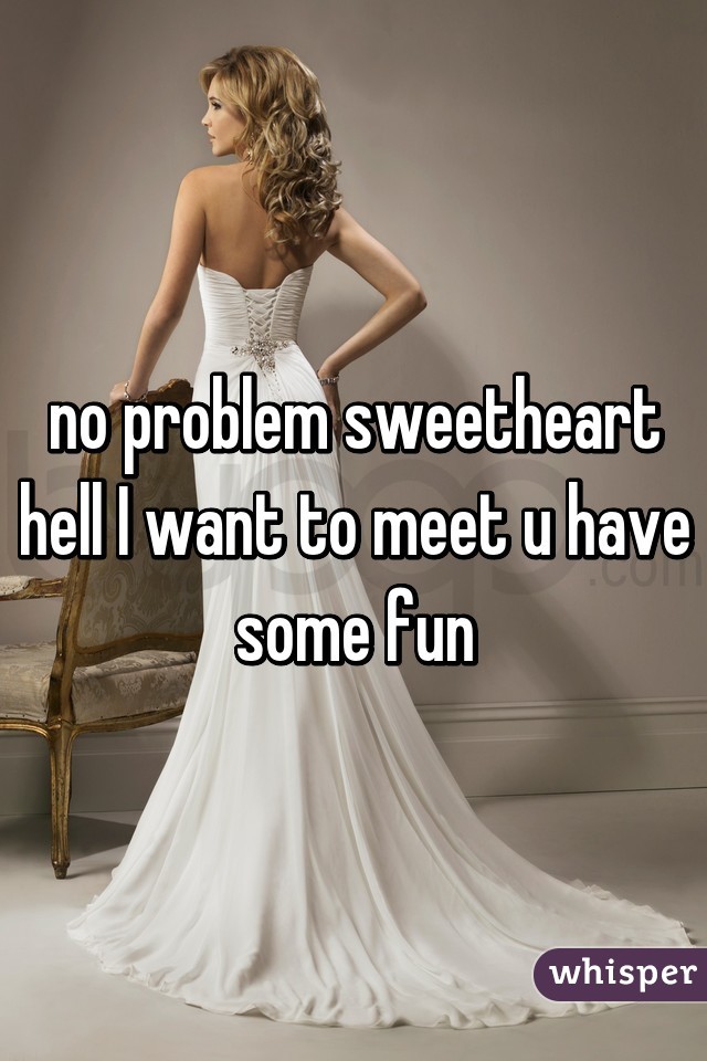 no problem sweetheart hell I want to meet u have some fun