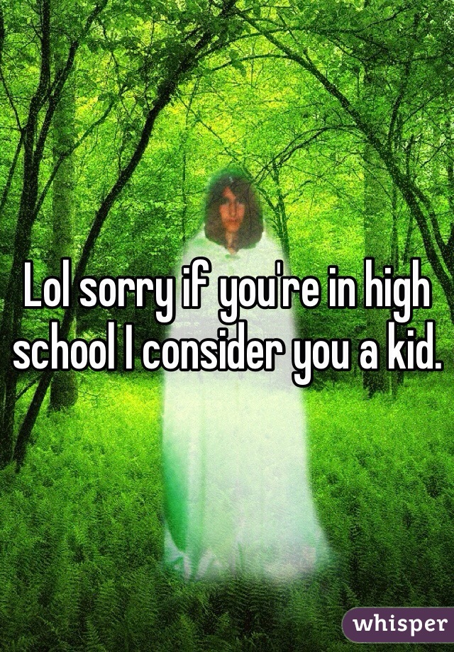 Lol sorry if you're in high school I consider you a kid.