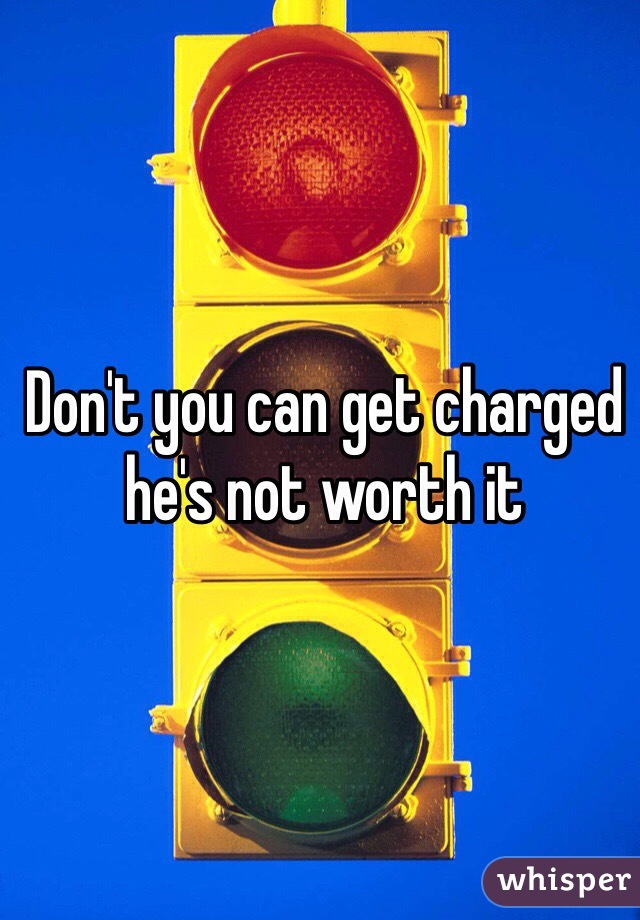 Don't you can get charged he's not worth it 