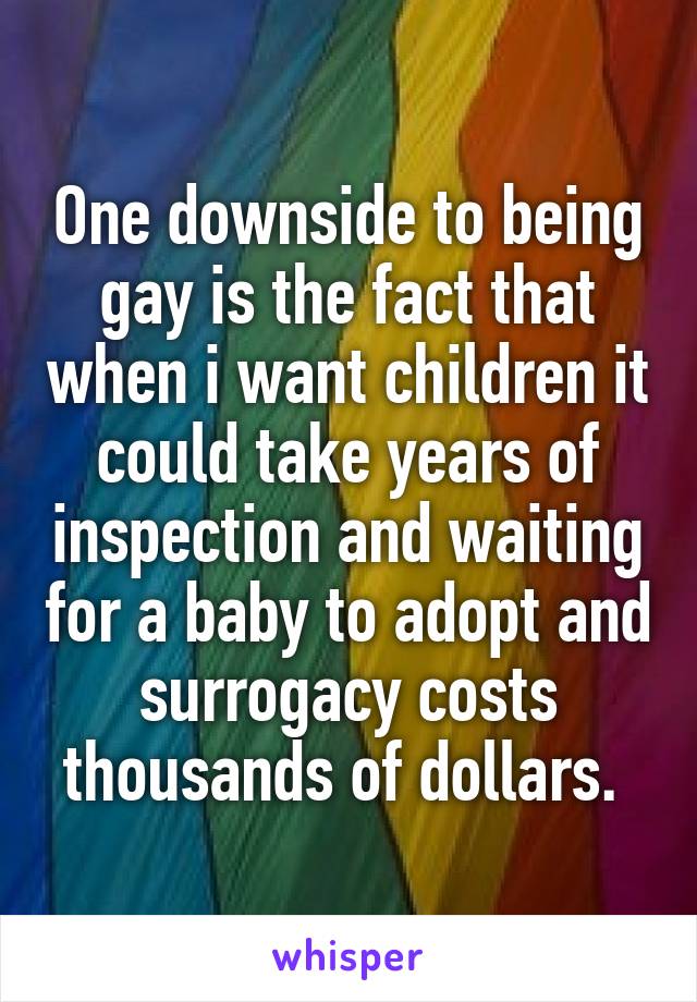 One downside to being gay is the fact that when i want children it could take years of inspection and waiting for a baby to adopt and surrogacy costs thousands of dollars. 