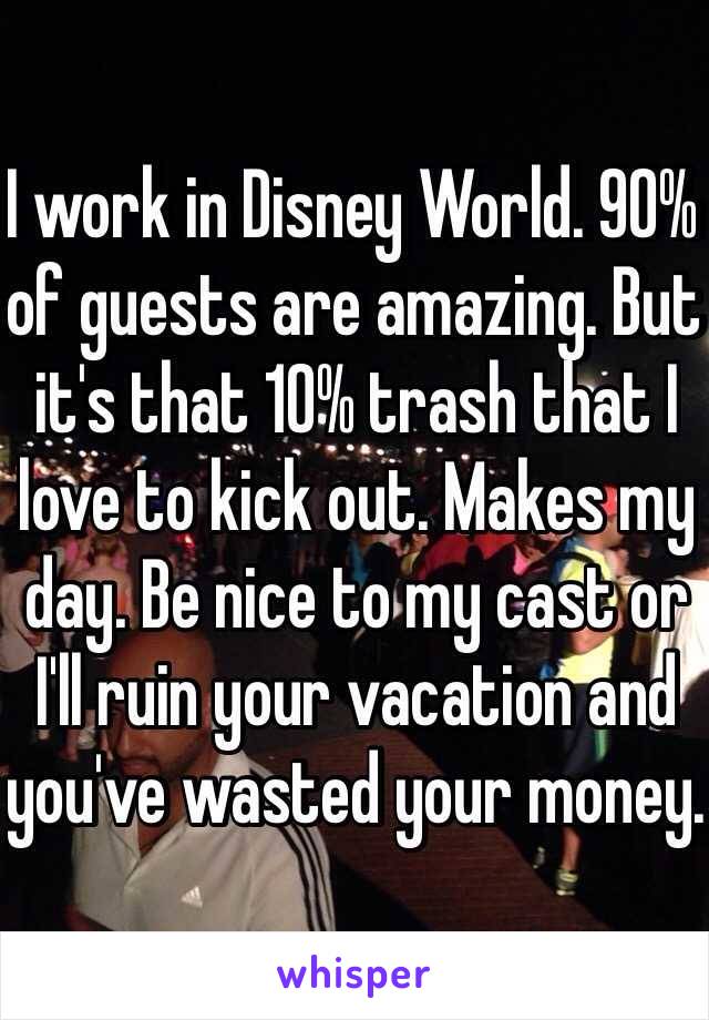 I work in Disney World. 90% of guests are amazing. But it's that 10% trash that I love to kick out. Makes my day. Be nice to my cast or I'll ruin your vacation and you've wasted your money. 