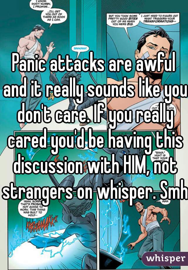 Panic attacks are awful and it really sounds like you don't care. If you really cared you'd be having this discussion with HIM, not strangers on whisper. Smh.