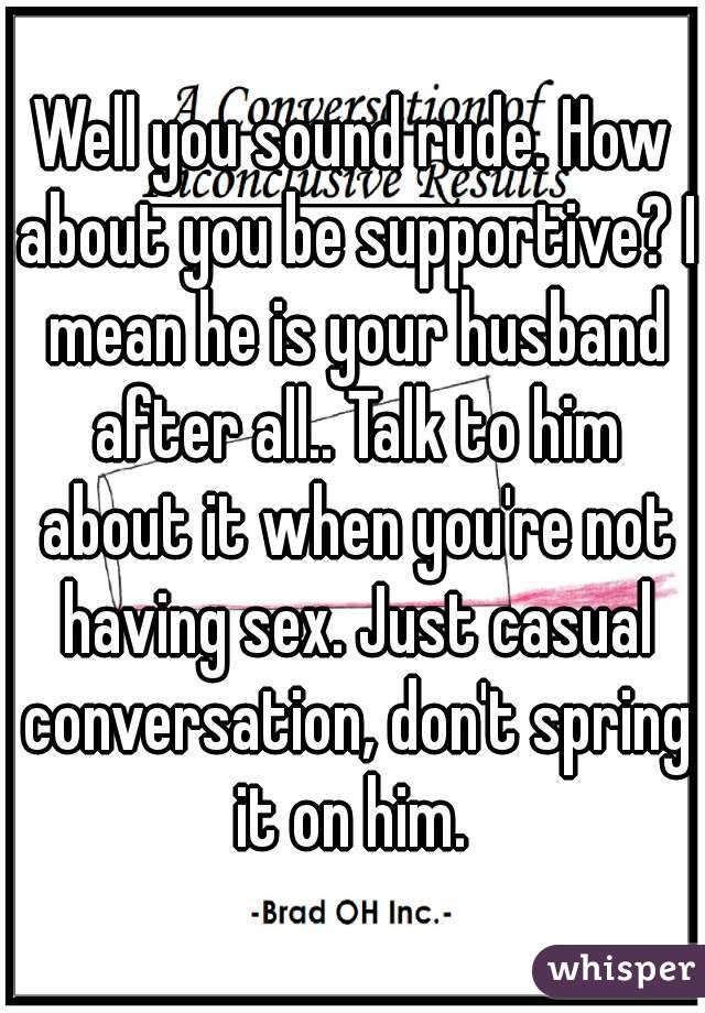 Well you sound rude. How about you be supportive? I mean he is your husband after all.. Talk to him about it when you're not having sex. Just casual conversation, don't spring it on him. 