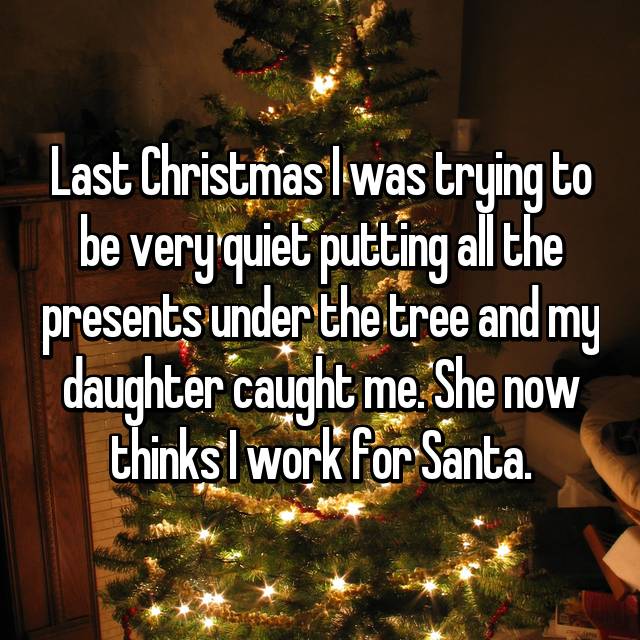 Last Christmas I was trying to be very quiet putting all the presents under the tree and my daughter caught me. She now thinks I work for Santa. 