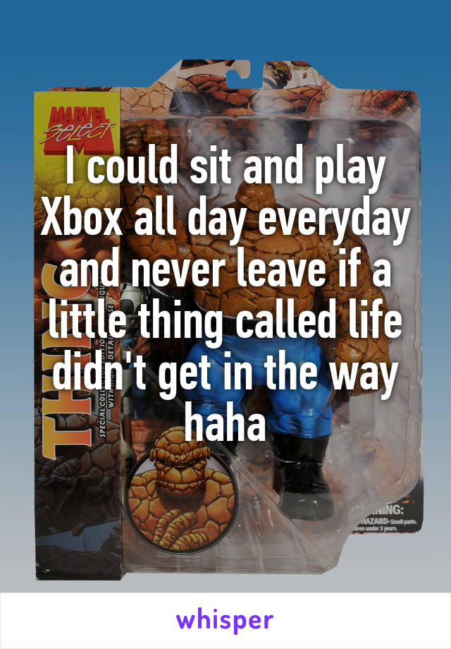 I could sit and play Xbox all day everyday and never leave if a little thing called life didn't get in the way haha
